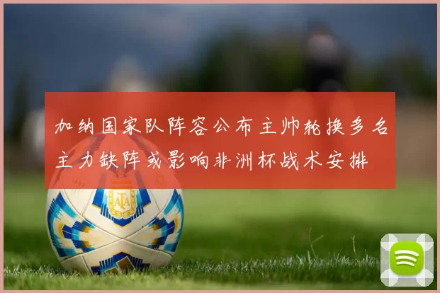 加纳国家队阵容公布主帅轮换多名主力缺阵或影响非洲杯战术安排