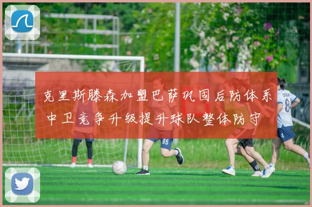 克里斯滕森加盟巴萨巩固后防体系 中卫竞争升级提升球队整体防守