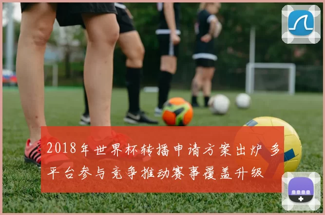 2018年世界杯转播申请方案出炉 多平台参与竞争推动赛事覆盖升级