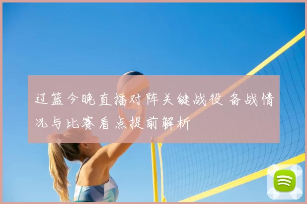 辽篮今晚直播对阵关键战役 备战情况与比赛看点提前解析