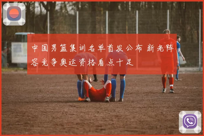 中国男篮集训名单首发公布 新老阵容竞争奥运资格看点十足