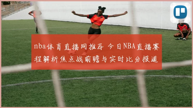 nba体育直播网推荐 今日NBA直播赛程解析焦点战前瞻与实时比分报道