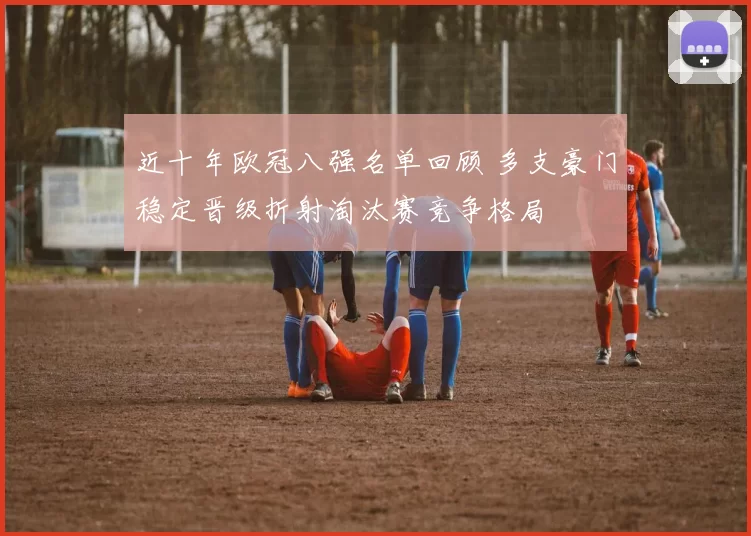 近十年欧冠八强名单回顾 多支豪门稳定晋级折射淘汰赛竞争格局