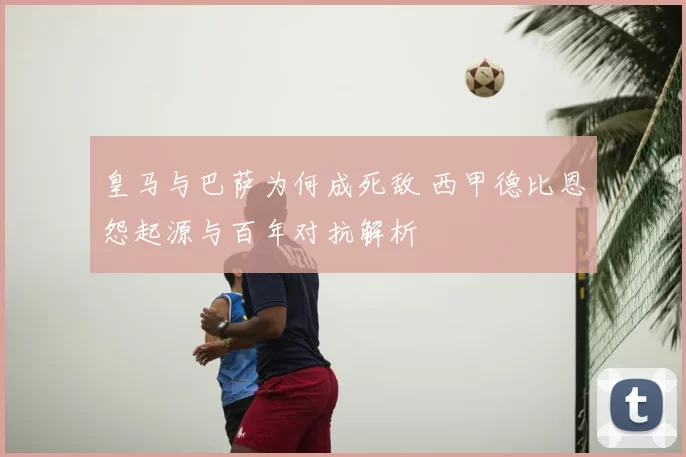 皇马与巴萨为何成死敌 西甲德比恩怨起源与百年对抗解析