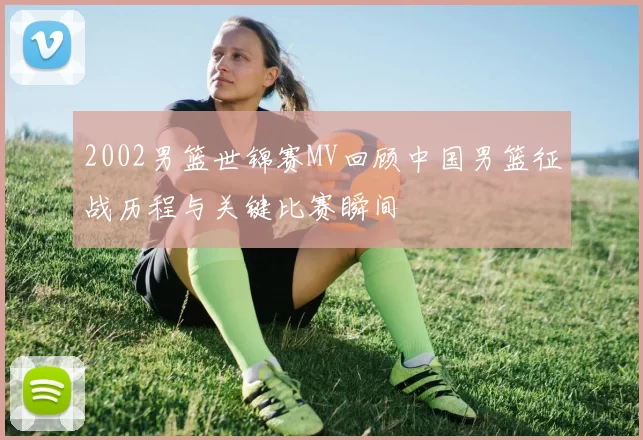 2002男篮世锦赛MV回顾中国男篮征战历程与关键比赛瞬间