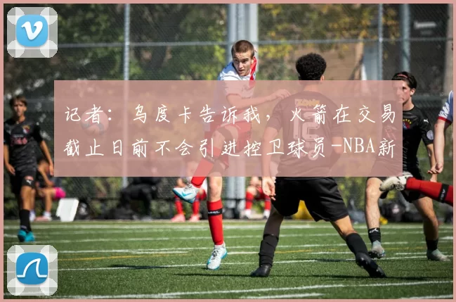 记者：乌度卡告诉我，火箭在交易截止日前不会引进控卫球员-NBA新闻