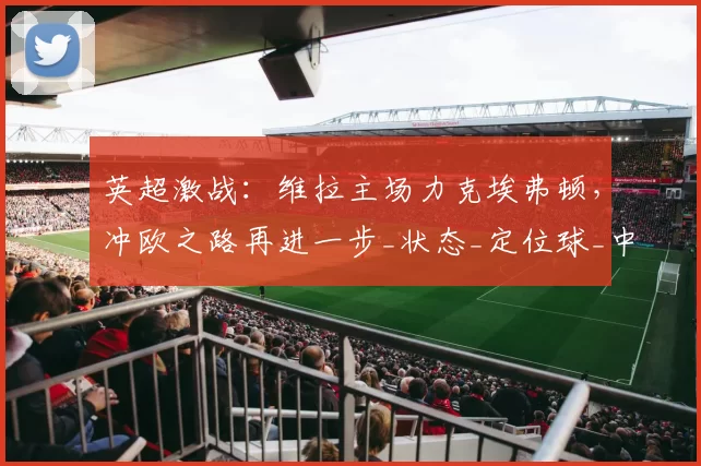 英超激战：维拉主场力克埃弗顿，冲欧之路再进一步_状态_定位球_中场