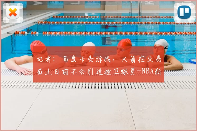 记者：乌度卡告诉我，火箭在交易截止日前不会引进控卫球员-NBA新闻