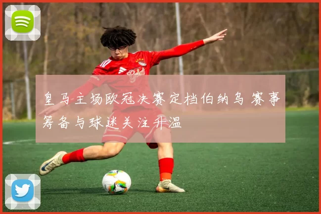 皇马主场欧冠决赛定档伯纳乌 赛事筹备与球迷关注升温