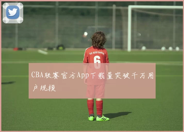 CBA联赛官方App下载量突破千万用户规模