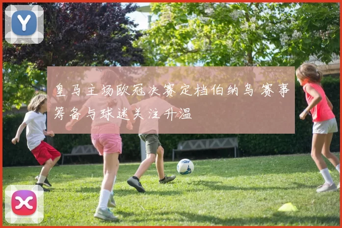 皇马主场欧冠决赛定档伯纳乌 赛事筹备与球迷关注升温