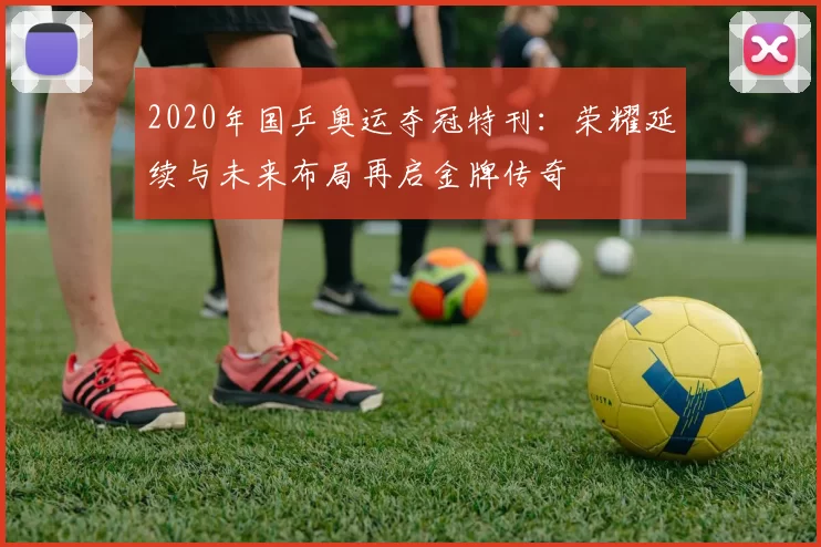 2020年国乒奥运夺冠特刊:荣耀延续与未来布局再启金牌传奇