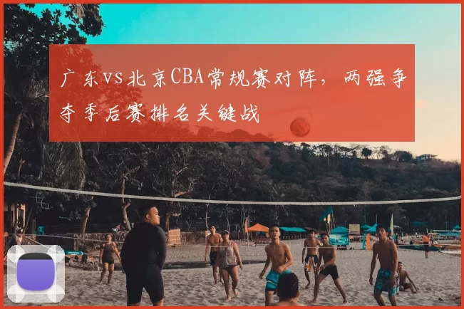 广东vs北京CBA常规赛对阵，两强争夺季后赛排名关键战