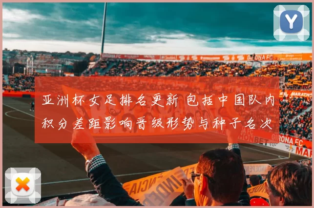 亚洲杯女足排名更新 包括中国队内积分差距影响晋级形势与种子名次