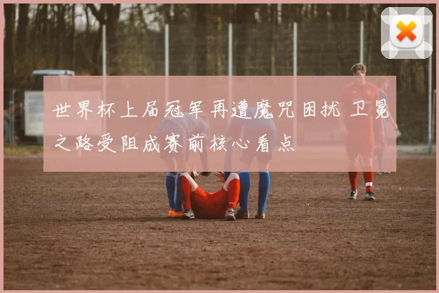 世界杯上届冠军再遭魔咒困扰 卫冕之路受阻成赛前核心看点