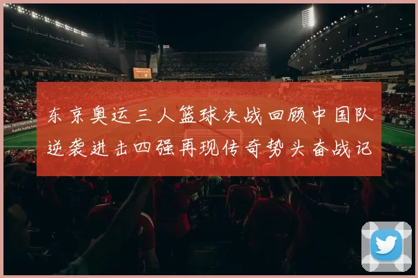 东京奥运三人篮球决战回顾中国队逆袭进击四强再现传奇势头奋战记