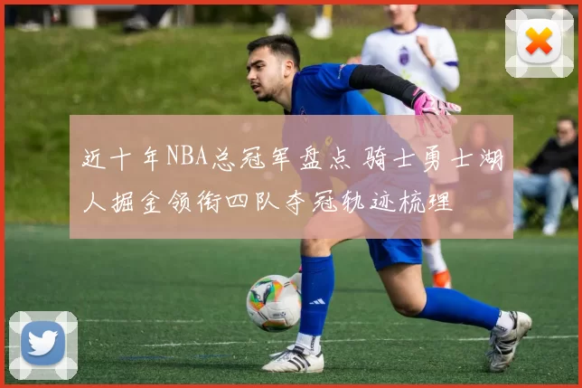 近十年NBA总冠军盘点 骑士勇士湖人掘金领衔四队夺冠轨迹梳理