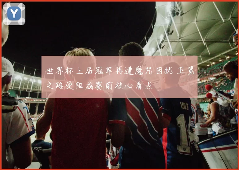 世界杯上届冠军再遭魔咒困扰 卫冕之路受阻成赛前核心看点