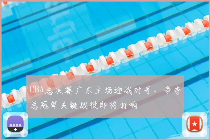 CBA总决赛广东主场迎战对手,争夺总冠军关键战役即将打响