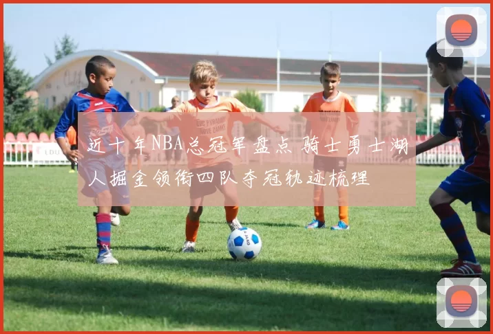 近十年NBA总冠军盘点 骑士勇士湖人掘金领衔四队夺冠轨迹梳理