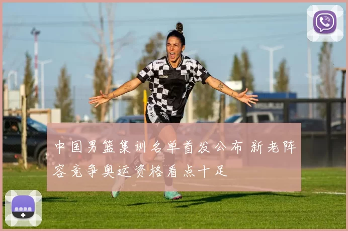 中国男篮集训名单首发公布 新老阵容竞争奥运资格看点十足