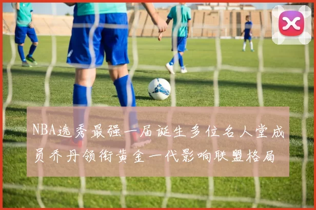 NBA选秀最强一届诞生多位名人堂成员乔丹领衔黄金一代影响联盟格局