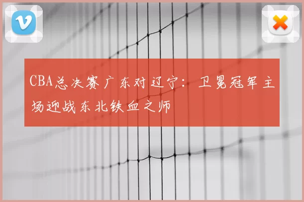 CBA总决赛广东对辽宁:卫冕冠军主场迎战东北铁血之师