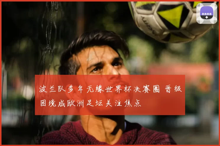 波兰队多年无缘世界杯决赛圈 晋级困境成欧洲足坛关注焦点