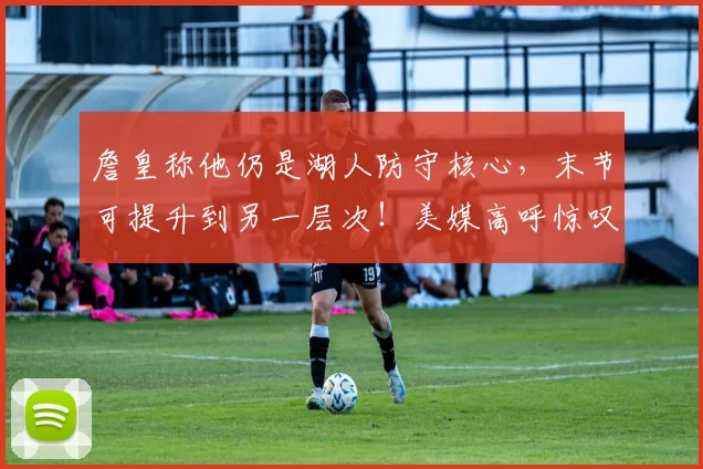 詹皇称他仍是湖人防守核心，末节可提升到另一层次！美媒高呼惊叹