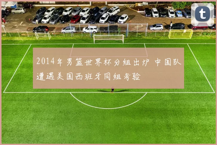 2014年男篮世界杯分组出炉 中国队遭遇美国西班牙同组考验