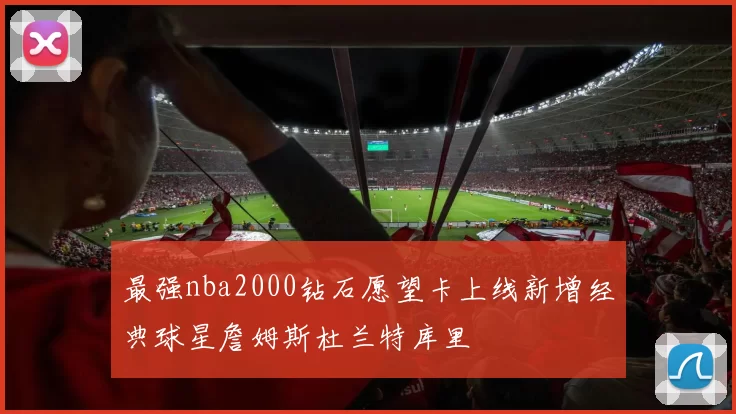 最强nba2000钻石愿望卡上线新增经典球星詹姆斯杜兰特库里