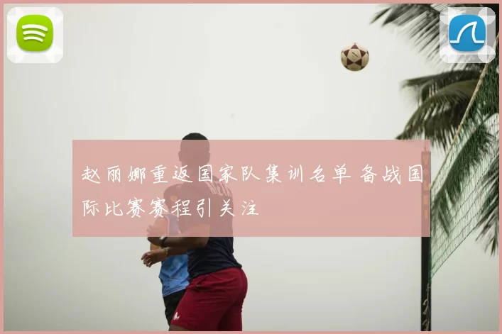 赵丽娜重返国家队集训名单 备战国际比赛赛程引关注