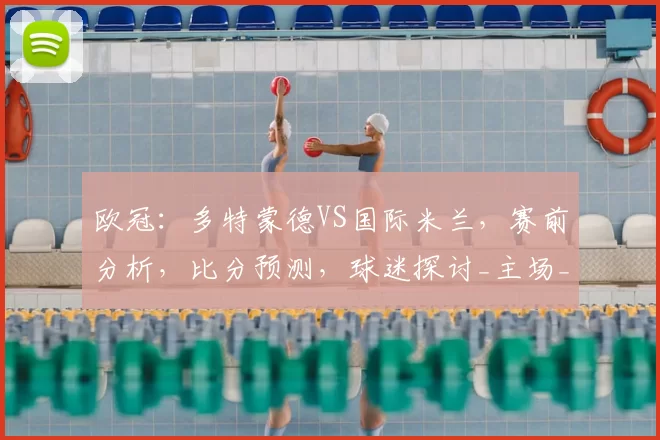 欧冠:多特蒙德VS国际米兰,赛前分析,比分预测,球迷探讨_主场_国米_阿森纳