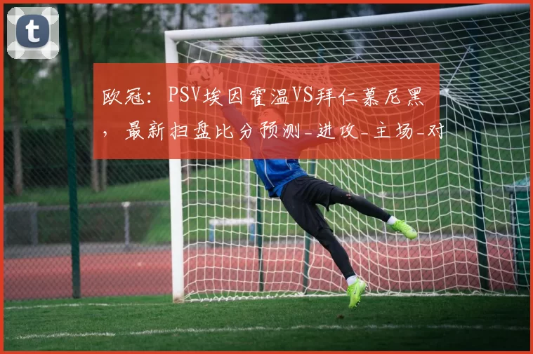 欧冠:PSV埃因霍温VS拜仁慕尼黑 ,最新扫盘比分预测_进攻_主场_对手