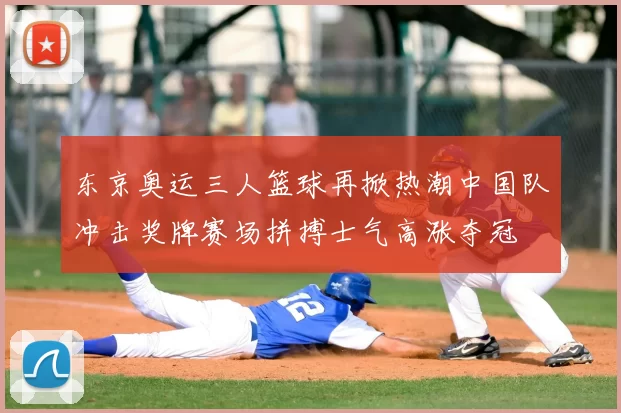 东京奥运三人篮球再掀热潮中国队冲击奖牌赛场拼搏士气高涨夺冠