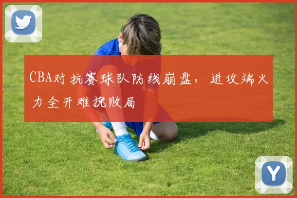 CBA对抗赛球队防线崩盘，进攻端火力全开难挽败局