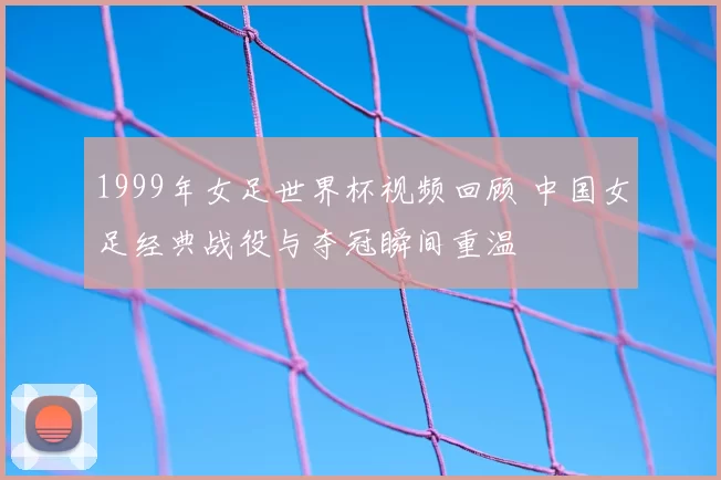 1999年女足世界杯视频回顾 中国女足经典战役与夺冠瞬间重温