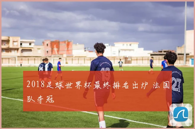 2018足球世界杯最终排名出炉 法国队夺冠