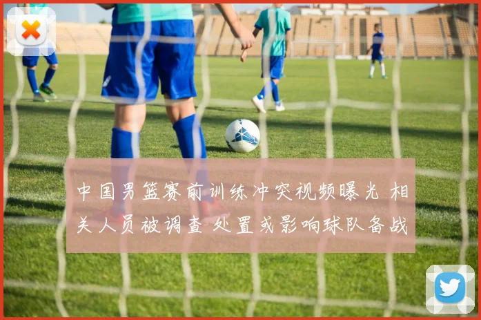 中国男篮赛前训练冲突视频曝光 相关人员被调查 处置或影响球队备战