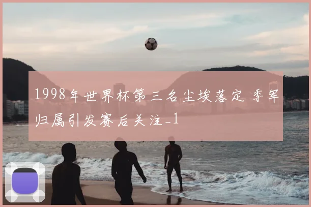 1998年世界杯第三名尘埃落定 季军归属引发赛后关注_1