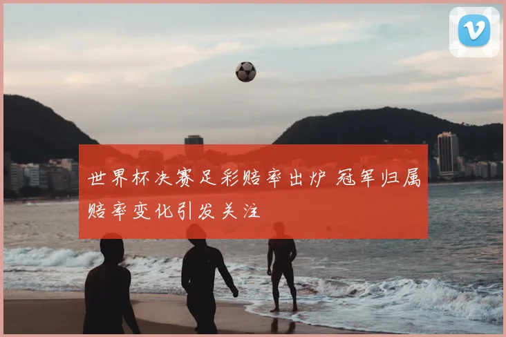世界杯决赛足彩赔率出炉 冠军归属赔率变化引发关注