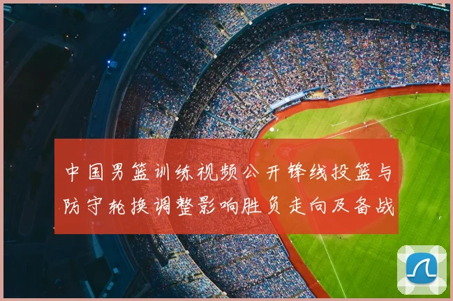 中国男篮训练视频公开锋线投篮与防守轮换调整影响胜负走向及备战安排