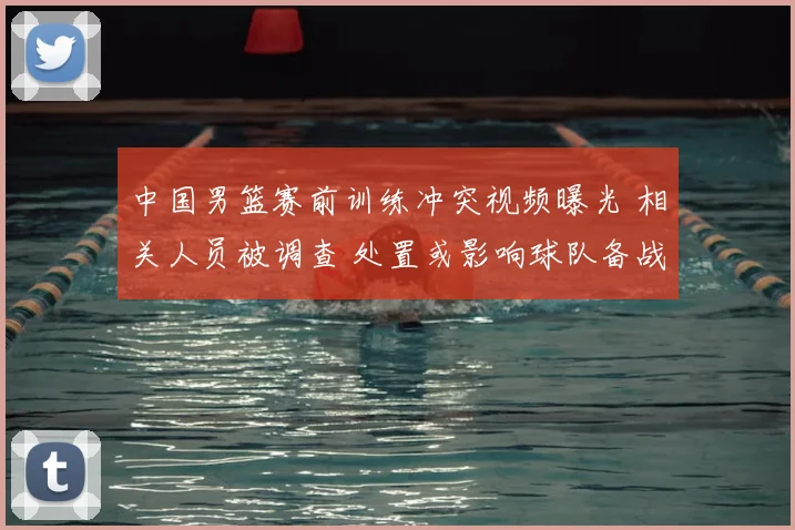 中国男篮赛前训练冲突视频曝光 相关人员被调查 处置或影响球队备战