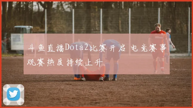 斗鱼直播Dota2比赛开启 电竞赛事观赛热度持续上升