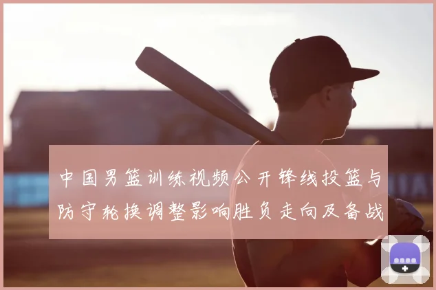中国男篮训练视频公开锋线投篮与防守轮换调整影响胜负走向及备战安排