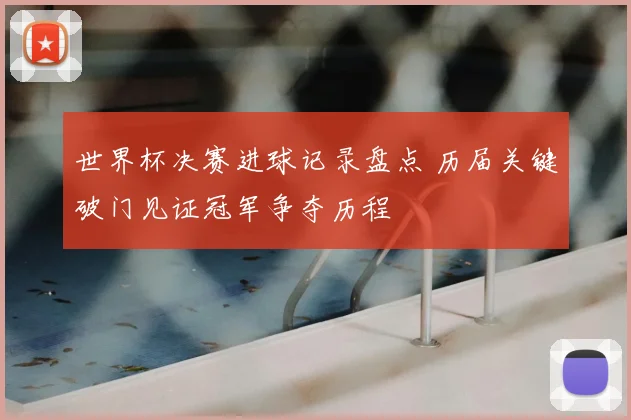 世界杯决赛进球记录盘点 历届关键破门见证冠军争夺历程