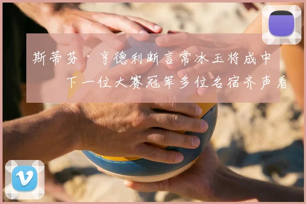 斯蒂芬·亨德利断言常冰玉将成中国下一位大赛冠军多位名宿齐声看好